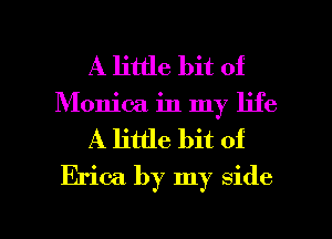 A little bit of
Monica in my life
A little bit of
Erica by my side

g