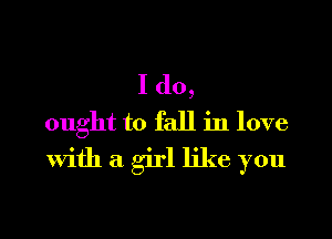 I do,
ought to fall in love
With a girl like you