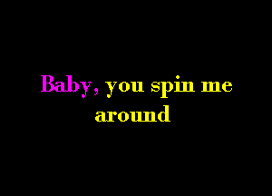 Baby, you spin me

around