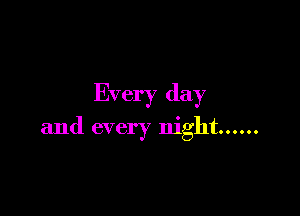 Every day

and every night ......