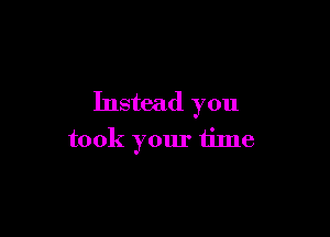 Instead you

took your time