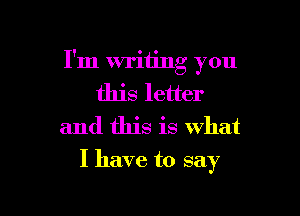 I'm writing you
this letter
and this is what

I have to say