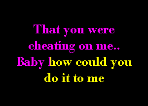 That you were
cheating on 1116..

Baby how could you

do it to me