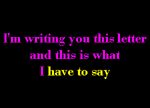 I'm writing you this letter
and this is What
I have to say