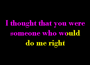 I thought that you were
someone Who would
do me right