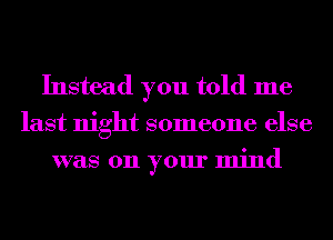 Instead you told me
last night someone else
was 011 your mind