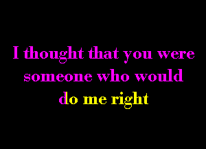 I thought that you were
someone Who would
do me right
