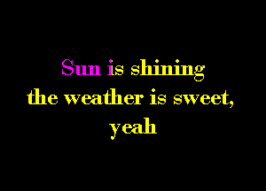 Sun is shining

the weather is sweet,

yeah