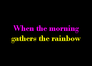 When the morning

gathers the rainbow

g