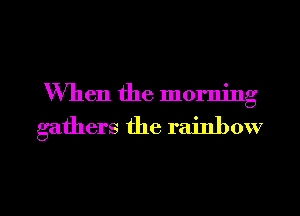 When the morning

gathers the rainbow

g