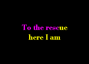 T0 the rescue

here I am