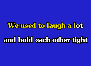 We used to laugh a lot

and hold each other tight