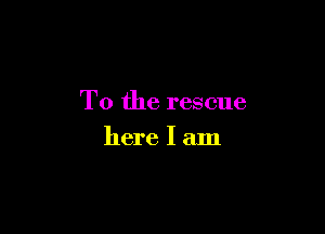 T0 the rescue

here I am