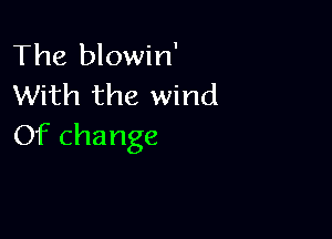 The blowin'
With the wind

Of change