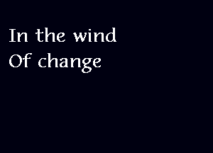 In the wind
Of change