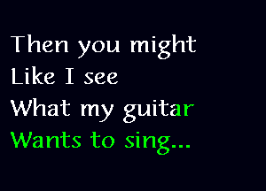 Then you might
Like I see

What my guitar
Wants to sing...