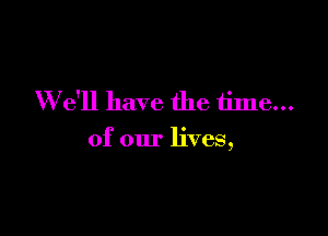 W e'll have the time...

of our lives,