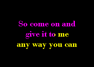 So come on and

give it to me

any way you can