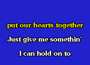 put our hearts together
Just give me somethin'

I can hold on to