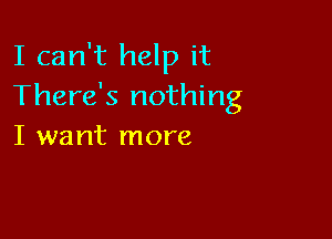 I can't help it
There's nothing

I want more