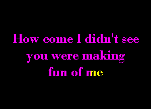 How come I didn't see

you were making
fun of me