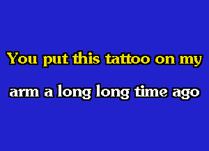 You put this tattoo on my

arm a long long time ago