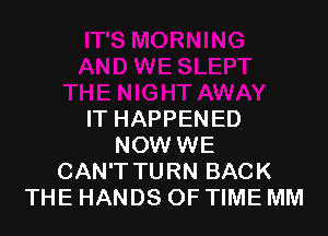 IT HAPPENED
NOW WE
CAN'T TURN BACK
THE HANDS OF TIME MM