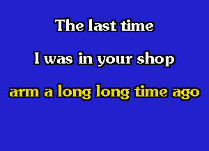 The last time

I was in your shop

arm a long long time ago
