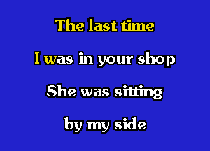 The last 1ime

I was in your shop

She was sitling

by my side