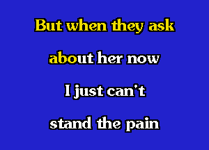 But when they ask
about her now

I just can't

stand the pain