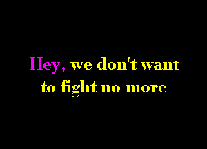 Hey, we don't want

to fight no more