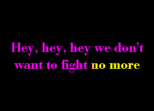 Hey, hey, hey we don't

want to iight 110 more