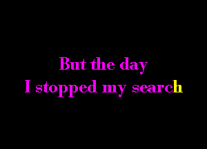 But the day

I stopped my search