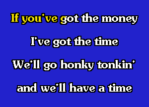 If you've got the money
I've got the time
We'll go honky tonkin'

and we'll have a time