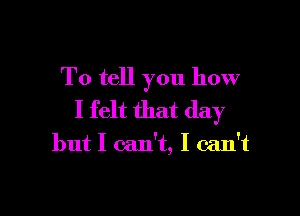 To tell you how

I felt that day

but I can't, I can't