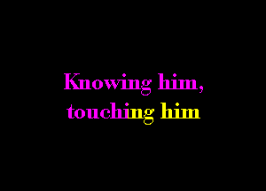 Knowing him,

touching him