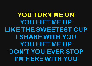 YOU TURN ME ON
YOU LIFT ME UP
LIKETHESWEETESTCUP
I SHARE WITH YOU
YOU LIFT ME UP
DON'T YOU EVER STOP
I'M HEREWITH YOU