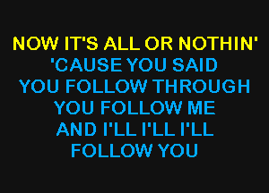NOW IT'S ALL 0R NOTHIN'
'CAUSEYOU SAID
YOU FOLLOW THROUGH
YOU FOLLOW ME
AND I'LL I'LL I'LL
FOLLOW YOU