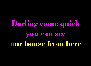 Darling come quick
you can see
our house from here