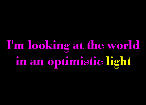 I'm looking at the world
in an opiimisiic light