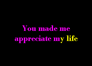 You made me

appreciate my life