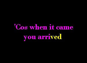 'Cos when it came

you arrived