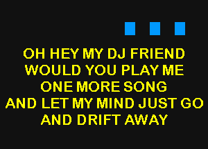 0H HEY MY DJ FRIEND
WOULD YOU PLAY ME
ONEMORE SONG
AND LET MY MIND JUST GO
AND DRIFT AWAY