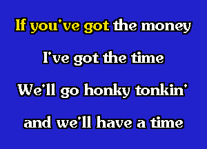 If you've got the money
I've got the time
We'll go honky tonkin'

and we'll have a time