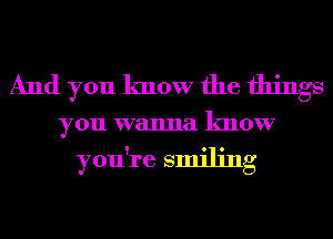 And you know the things
youwwunulknour

you're smiling