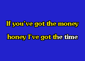 If you've got the money

honey I've got the time