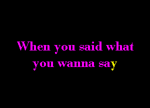 When you said what

you wanna say