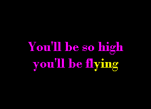 You'll be so high

you'll be flying