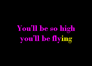 You'll be so high

you'll be flying