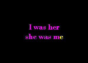 I was her

she was me
